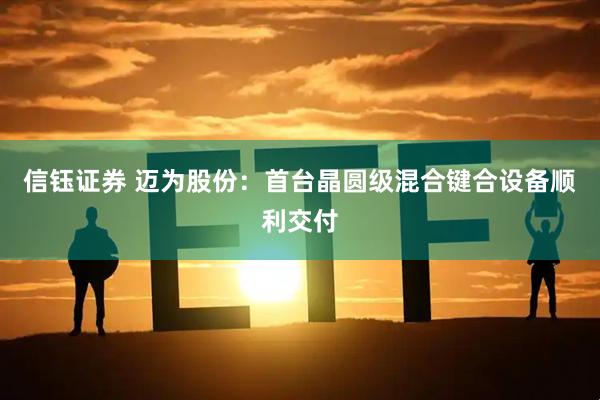 信钰证券 迈为股份：首台晶圆级混合键合设备顺利交付