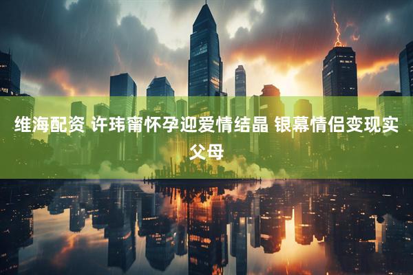 维海配资 许玮甯怀孕迎爱情结晶 银幕情侣变现实父母