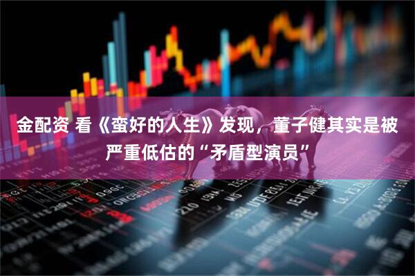 金配资 看《蛮好的人生》发现，董子健其实是被严重低估的“矛盾型演员”