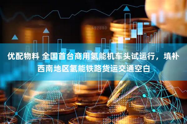 优配物料 全国首台商用氢能机车头试运行，填补西南地区氢能铁路货运交通空白