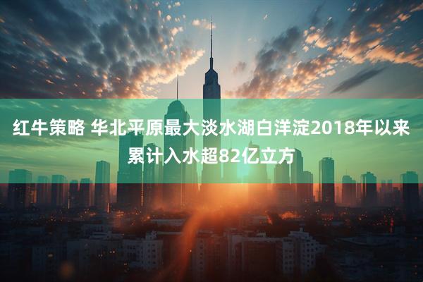 红牛策略 华北平原最大淡水湖白洋淀2018年以来累计入水超82亿立方