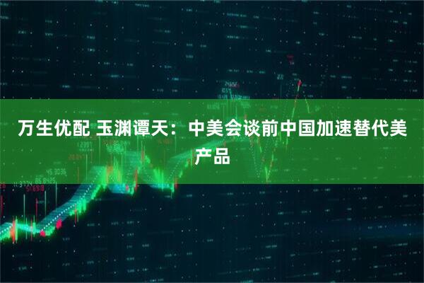 万生优配 玉渊谭天：中美会谈前中国加速替代美产品