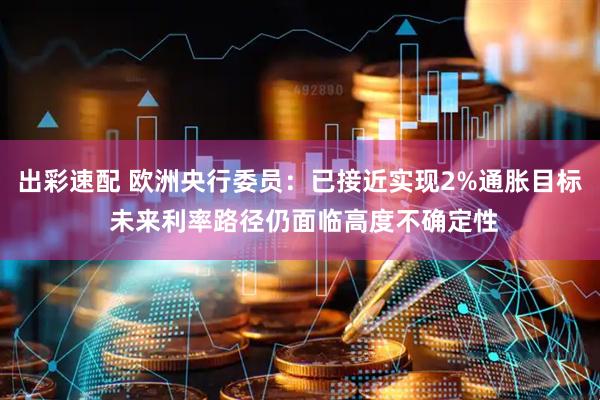 出彩速配 欧洲央行委员：已接近实现2%通胀目标 未来利率路径仍面临高度不确定性