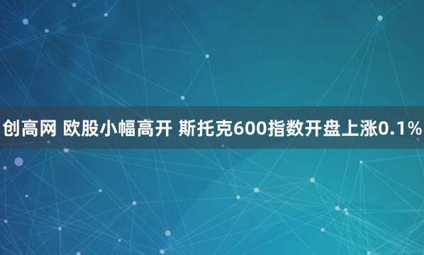 创高网 欧股小幅高开 斯托克600指数开盘上涨0.1%
