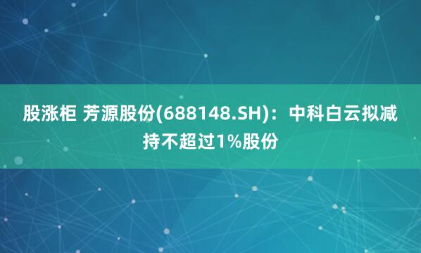 股涨柜 芳源股份(688148.SH)：中科白云拟减持不超过1%股份