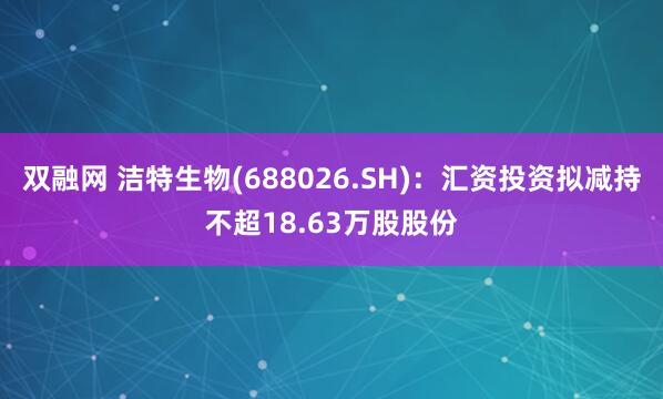 双融网 洁特生物(688026.SH)：汇资投资拟减持不超18.63万股股份