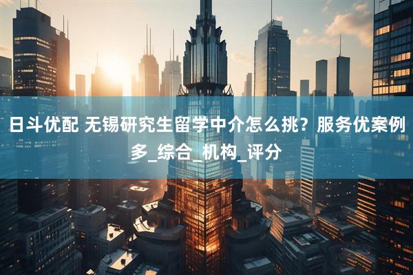 日斗优配 无锡研究生留学中介怎么挑？服务优案例多_综合_机构_评分