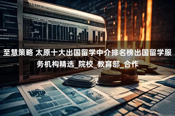 至慧策略 太原十大出国留学中介排名榜出国留学服务机构精选_院校_教育部_合作