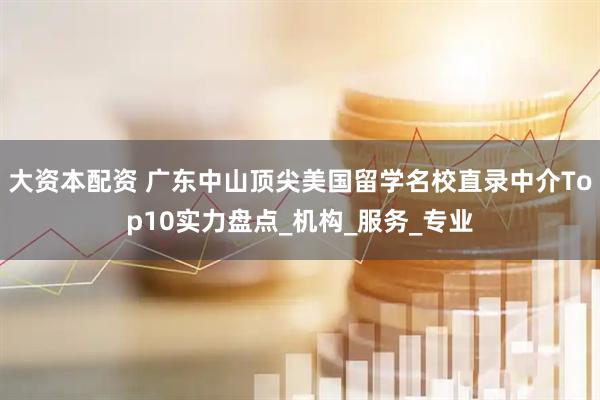 大资本配资 广东中山顶尖美国留学名校直录中介Top10实力盘点_机构_服务_专业