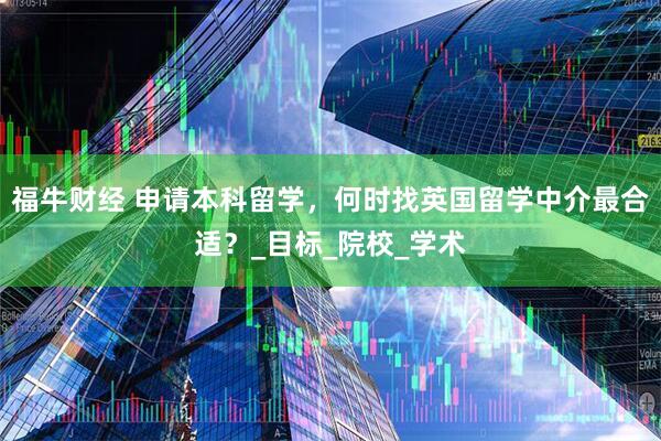 福牛财经 申请本科留学，何时找英国留学中介最合适？_目标_院校_学术