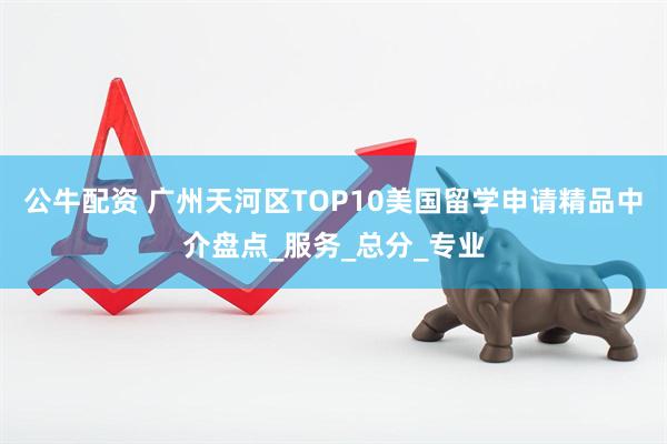 公牛配资 广州天河区TOP10美国留学申请精品中介盘点_服务_总分_专业