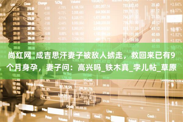 尚红网  成吉思汗妻子被敌人掳走，救回来已有9个月身孕，妻子问：高兴吗_铁木真_孛儿帖_草原
