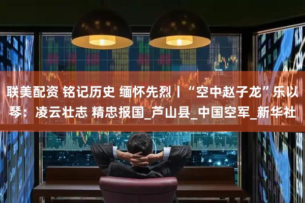 联美配资 铭记历史 缅怀先烈丨“空中赵子龙”乐以琴：凌云壮志 精忠报国_芦山县_中国空军_新华社