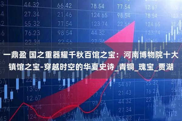 一鼎盈 国之重器耀千秋百馆之宝：河南博物院十大镇馆之宝-穿越时空的华夏史诗_青铜_瑰宝_贾湖