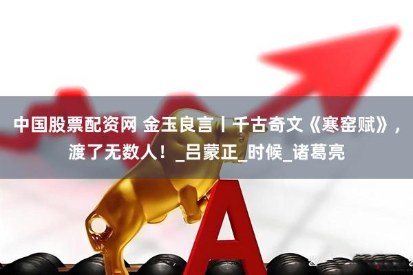 中国股票配资网 金玉良言丨千古奇文《寒窑赋》，渡了无数人！_吕蒙正_时候_诸葛亮