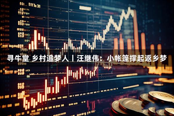 寻牛堂 乡村追梦人丨汪继伟：小帐篷撑起返乡梦