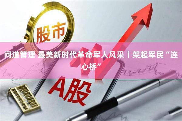 问道管理 最美新时代革命军人风采丨架起军民“连心桥”