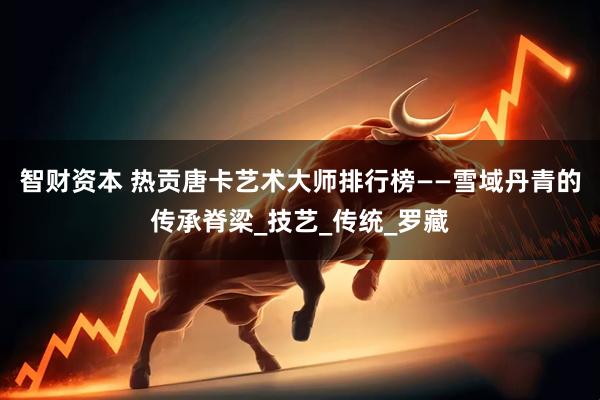 智财资本 热贡唐卡艺术大师排行榜——雪域丹青的传承脊梁_技艺_传统_罗藏
