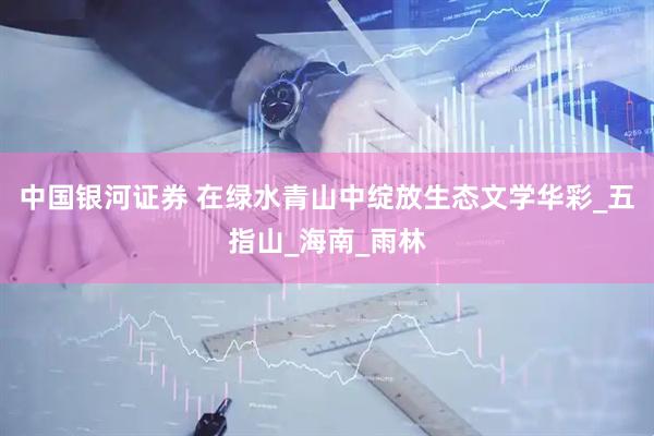 中国银河证券 在绿水青山中绽放生态文学华彩_五指山_海南_雨林