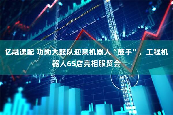 忆融速配 功勋大鼓队迎来机器人“鼓手”，工程机器人6S店亮相服贸会