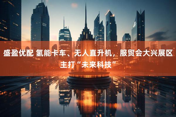 盛盈优配 氢能卡车、无人直升机，服贸会大兴展区主打“未来科技”