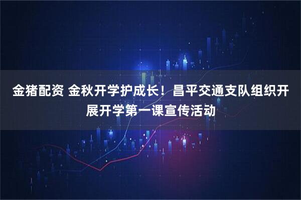 金猪配资 金秋开学护成长！昌平交通支队组织开展开学第一课宣传活动