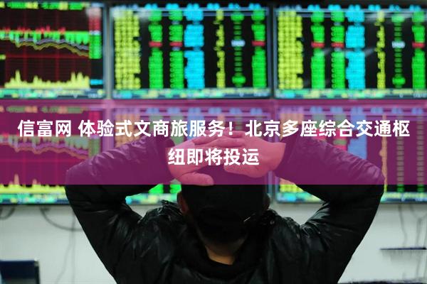 信富网 体验式文商旅服务！北京多座综合交通枢纽即将投运