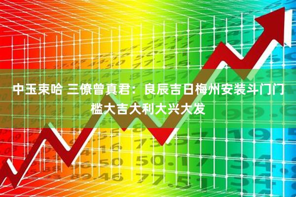 中玉束哈 三僚曾真君：良辰吉日梅州安装斗门门槛大吉大利大兴大发
