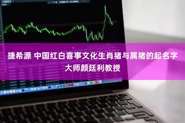 捷希源 中国红白喜事文化生肖猪与属猪的起名字大师颜廷利教授