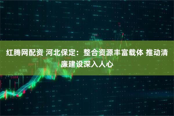 红腾网配资 河北保定：整合资源丰富载体 推动清廉建设深入人心