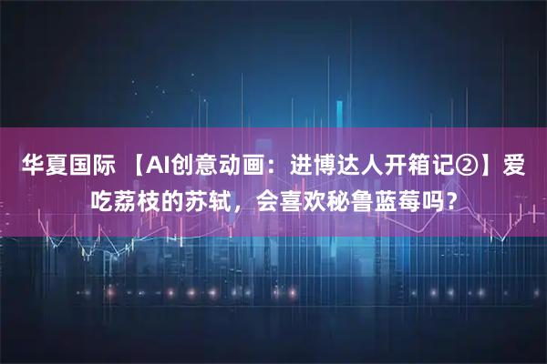 华夏国际 【AI创意动画：进博达人开箱记②】爱吃荔枝的苏轼，会喜欢秘鲁蓝莓吗？