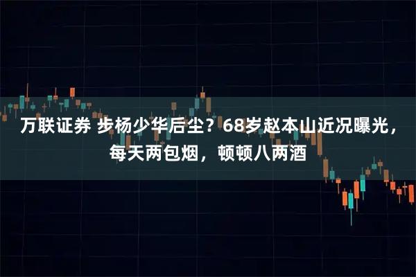 万联证券 步杨少华后尘？68岁赵本山近况曝光，每天两包烟，顿顿八两酒