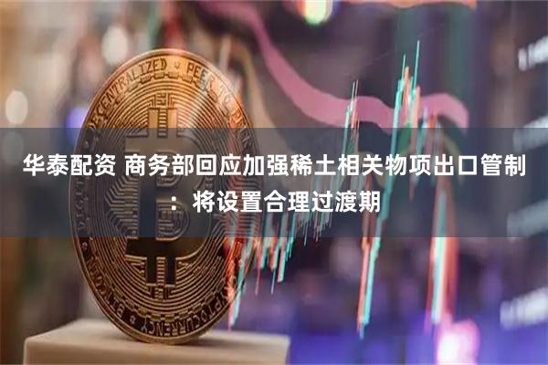 华泰配资 商务部回应加强稀土相关物项出口管制：将设置合理过渡期