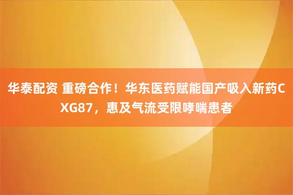 华泰配资 重磅合作！华东医药赋能国产吸入新药CXG87，惠及气流受限哮喘患者