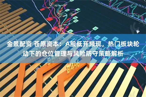 金景配资 苍原资本：A股低开频现，热门板块轮动下的仓位管理与风险防守策略解析