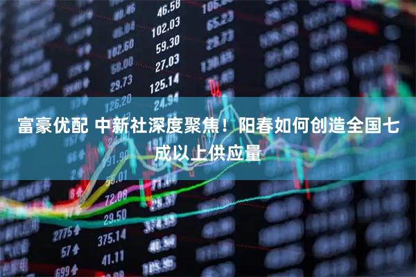 富豪优配 中新社深度聚焦！阳春如何创造全国七成以上供应量