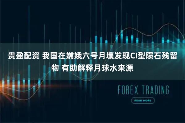贵盈配资 我国在嫦娥六号月壤发现CI型陨石残留物 有助解释月球水来源