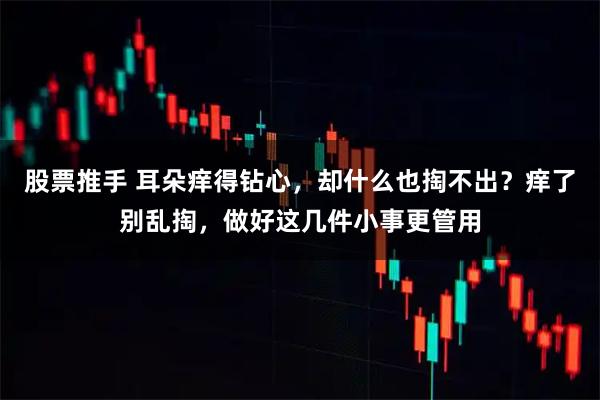 股票推手 耳朵痒得钻心，却什么也掏不出？痒了别乱掏，做好这几件小事更管用