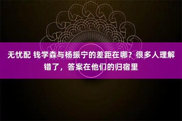 无忧配 钱学森与杨振宁的差距在哪？很多人理解错了，答案在他们的归宿里
