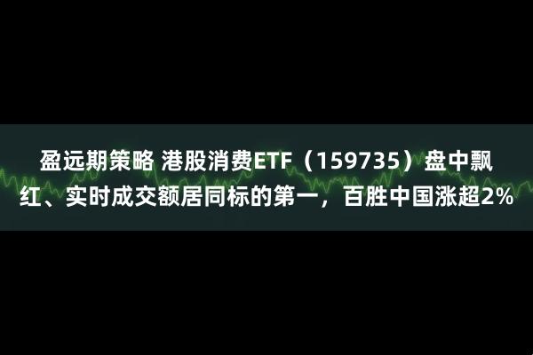 盈远期策略 港股消费ETF（159735）盘中飘红、实时成交额居同标的第一，百胜中国涨超2%