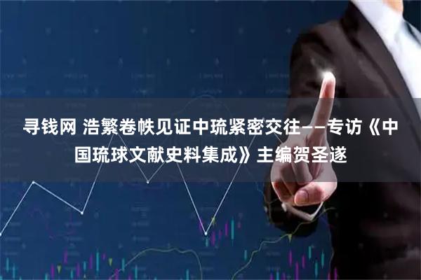 寻钱网 浩繁卷帙见证中琉紧密交往——专访《中国琉球文献史料集成》主编贺圣遂