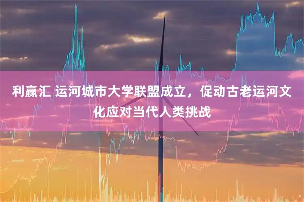 利赢汇 运河城市大学联盟成立，促动古老运河文化应对当代人类挑战