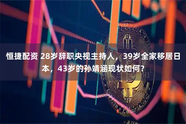 恒捷配资 28岁辞职央视主持人，39岁全家移居日本，43岁的孙靖涵现状如何？