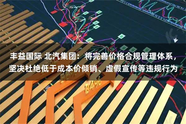 丰益国际 北汽集团：将完善价格合规管理体系，坚决杜绝低于成本价倾销、虚假宣传等违规行为