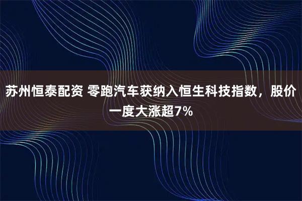 苏州恒泰配资 零跑汽车获纳入恒生科技指数，股价一度大涨超7%