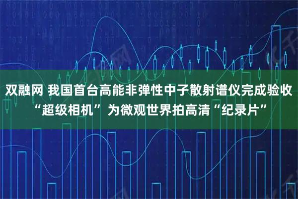 双融网 我国首台高能非弹性中子散射谱仪完成验收“超级相机” 为微观世界拍高清“纪录片”