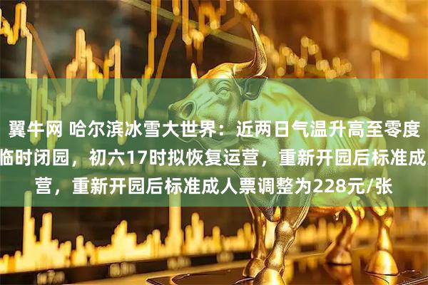 翼牛网 哈尔滨冰雪大世界：近两日气温升高至零度以上，初四、初五将临时闭园，初六17时拟恢复运营，重新开园后标准成人票调整为228元/张