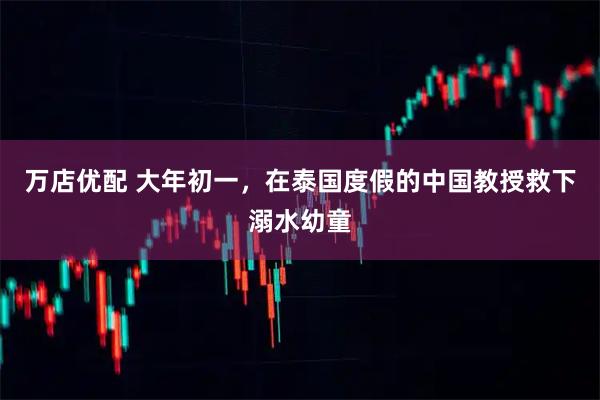 万店优配 大年初一，在泰国度假的中国教授救下溺水幼童