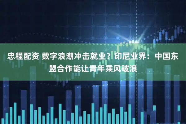 忠程配资 数字浪潮冲击就业？印尼业界：中国东盟合作能让青年乘风破浪