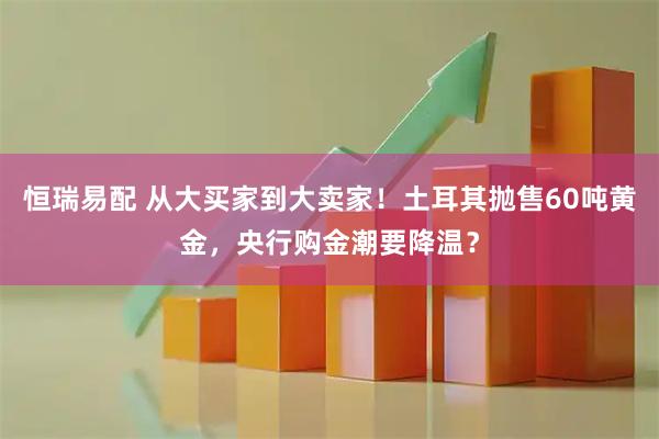 恒瑞易配 从大买家到大卖家！土耳其抛售60吨黄金，央行购金潮要降温？